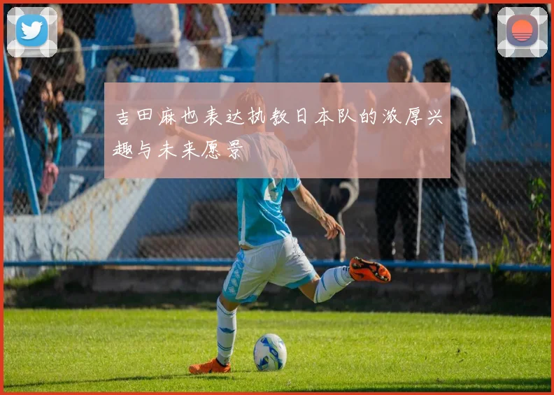 吉田麻也表达执教日本队的浓厚兴趣与未来愿景