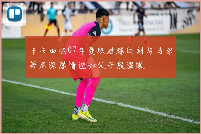 卡卡回忆07年曼联进球时刻与马尔蒂尼深厚情谊如父子般温暖