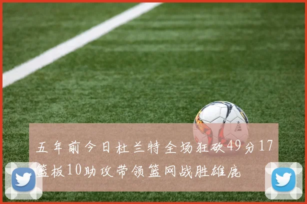五年前今日杜兰特全场狂砍49分17篮板10助攻带领篮网战胜雄鹿