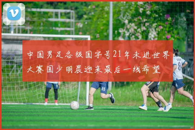 中国男足各级国字号21年未进世界大赛国少明晨迎来最后一线希望