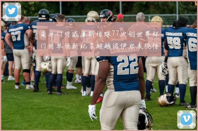 南非门将威廉斯传球77次创世界杯门将单场新纪录超越诺伊尔表现惊艳