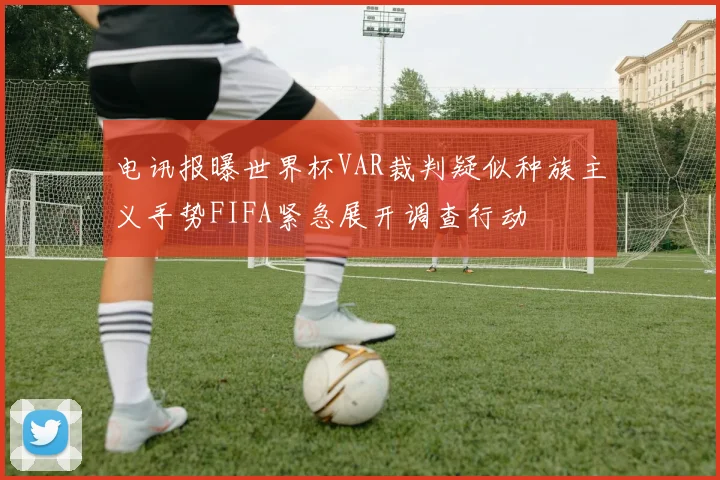 电讯报曝世界杯VAR裁判疑似种族主义手势FIFA紧急展开调查行动