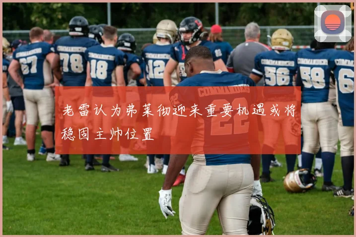 老雷认为弗莱彻迎来重要机遇或将稳固主帅位置