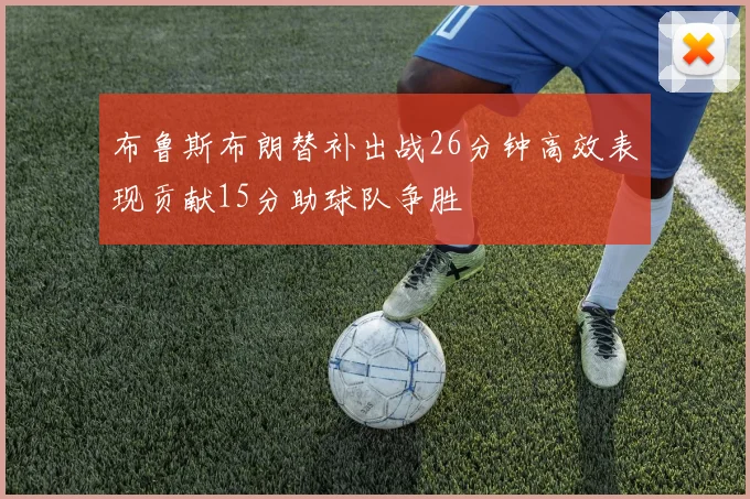 布鲁斯布朗替补出战26分钟高效表现贡献15分助球队争胜