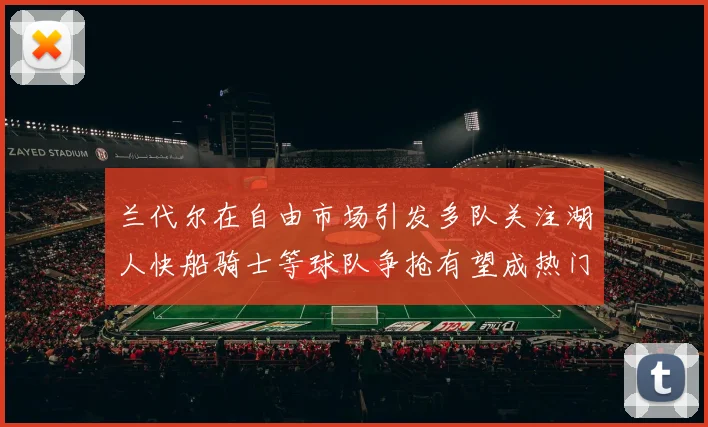 兰代尔在自由市场引发多队关注湖人快船骑士等球队争抢有望成热门球员
