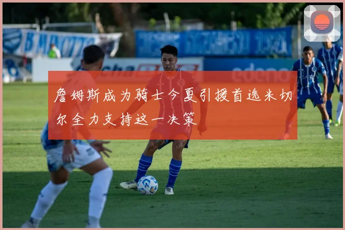 詹姆斯成为骑士今夏引援首选米切尔全力支持这一决策