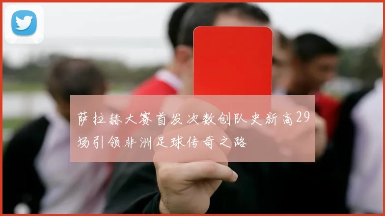 萨拉赫大赛首发次数创队史新高29场引领非洲足球传奇之路