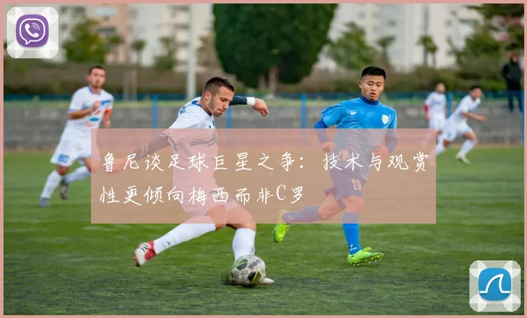 鲁尼谈足球巨星之争：技术与观赏性更倾向梅西而非C罗