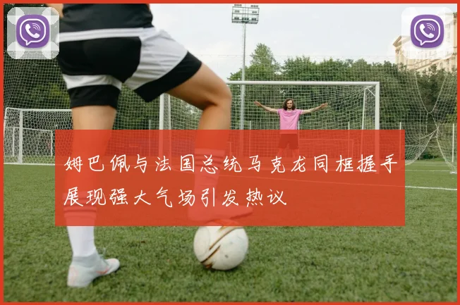 姆巴佩与法国总统马克龙同框握手展现强大气场引发热议