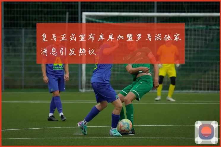 皇马正式宣布库库加盟罗马诺独家消息引发热议