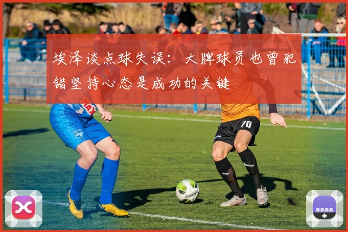 埃泽谈点球失误：大牌球员也曾犯错坚持心态是成功的关键