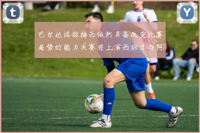 巴尔达诺称梅西依然具备改变比赛局势的能力决赛将上演西班牙与阿根廷对决