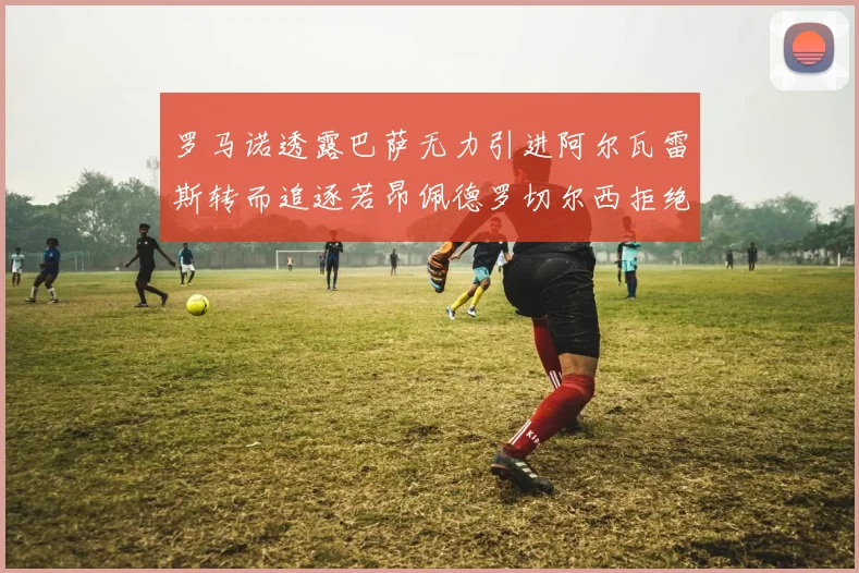 罗马诺透露巴萨无力引进阿尔瓦雷斯转而追逐若昂佩德罗切尔西拒绝放人