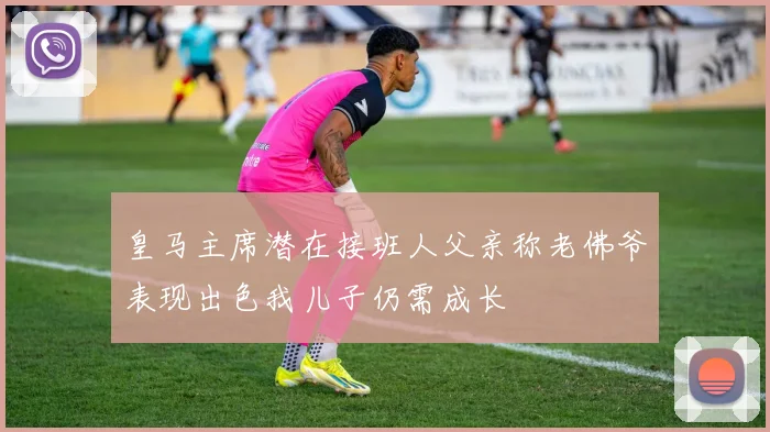皇马主席潜在接班人父亲称老佛爷表现出色我儿子仍需成长