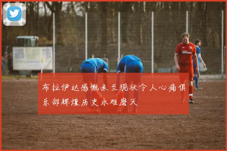 布拉伊达感慨米兰现状令人心痛俱乐部辉煌历史永难磨灭