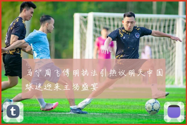 马宁周飞傅明执法引热议明天中国球迷迎来主场盛宴