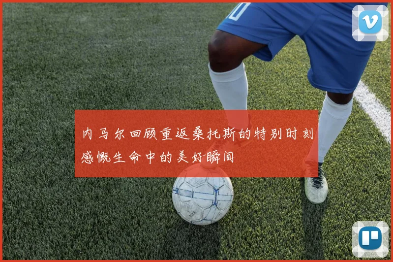 内马尔回顾重返桑托斯的特别时刻感慨生命中的美好瞬间