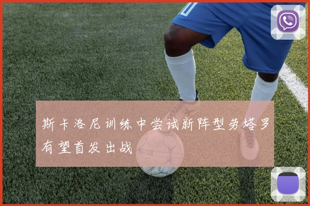 斯卡洛尼训练中尝试新阵型劳塔罗有望首发出战