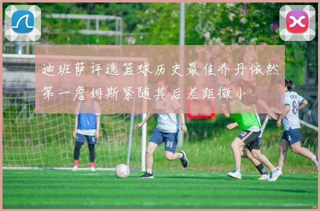 迪班萨评选篮球历史最佳乔丹依然第一詹姆斯紧随其后差距微小