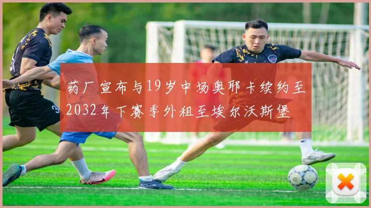 药厂宣布与19岁中场奥耶卡续约至2032年下赛季外租至埃尔沃斯堡