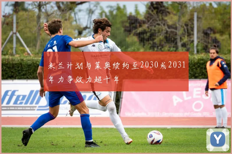 米兰计划与莱奥续约至2030或2031年力争效力超十年