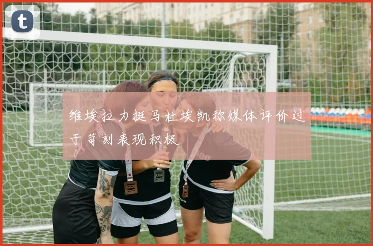 维埃拉力挺马杜埃凯称媒体评价过于苛刻表现积极