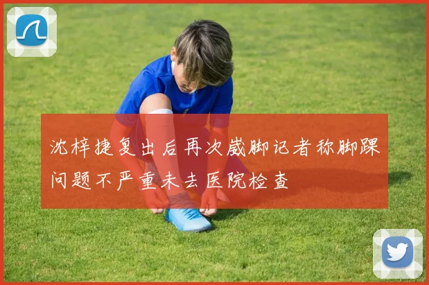 沈梓捷复出后再次崴脚记者称脚踝问题不严重未去医院检查
