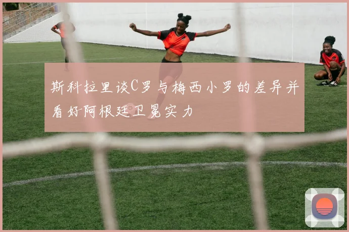 斯科拉里谈C罗与梅西小罗的差异并看好阿根廷卫冕实力