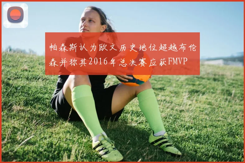 帕森斯认为欧文历史地位超越布伦森并称其2016年总决赛应获FMVP